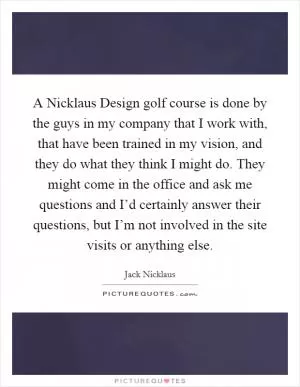 A Nicklaus Design golf course is done by the guys in my company that I work with, that have been trained in my vision, and they do what they think I might do. They might come in the office and ask me questions and I’d certainly answer their questions, but I’m not involved in the site visits or anything else Picture Quote #1