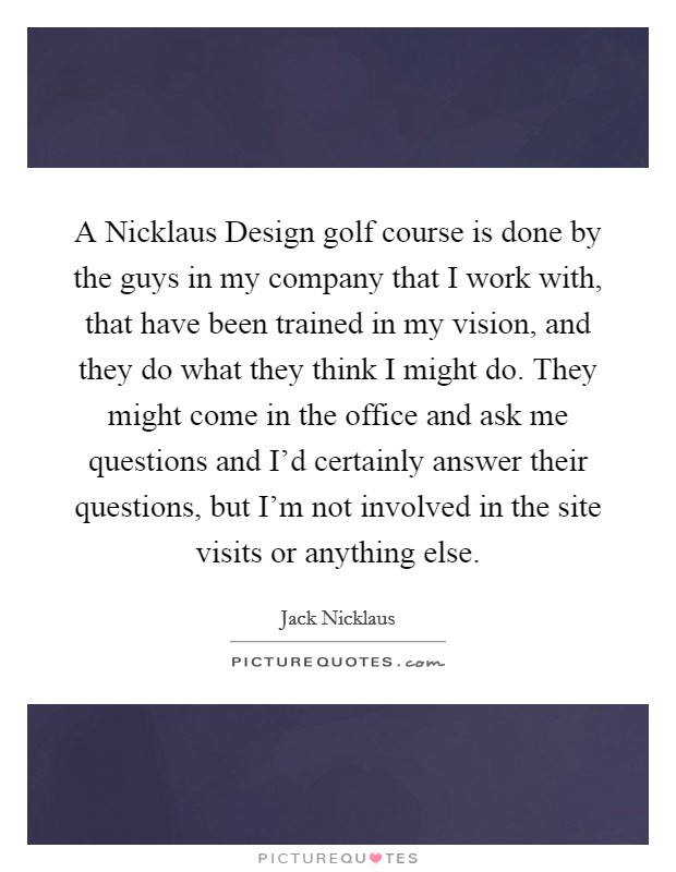 A Nicklaus Design golf course is done by the guys in my company that I work with, that have been trained in my vision, and they do what they think I might do. They might come in the office and ask me questions and I'd certainly answer their questions, but I'm not involved in the site visits or anything else Picture Quote #1