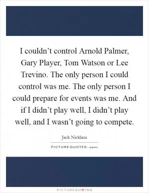 I couldn’t control Arnold Palmer, Gary Player, Tom Watson or Lee Trevino. The only person I could control was me. The only person I could prepare for events was me. And if I didn’t play well, I didn’t play well, and I wasn’t going to compete Picture Quote #1