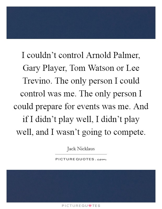 I couldn't control Arnold Palmer, Gary Player, Tom Watson or Lee Trevino. The only person I could control was me. The only person I could prepare for events was me. And if I didn't play well, I didn't play well, and I wasn't going to compete Picture Quote #1