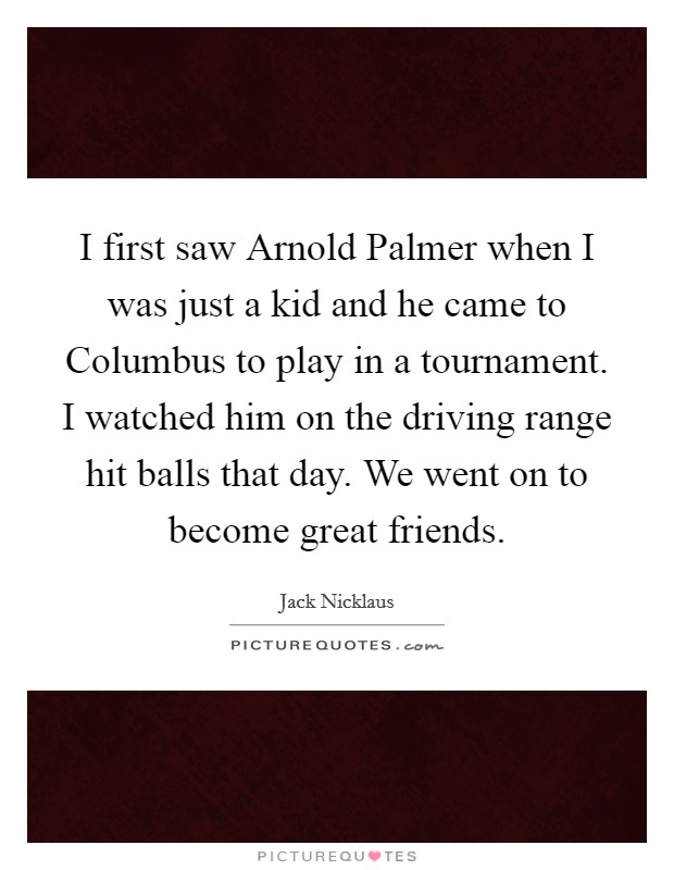 I first saw Arnold Palmer when I was just a kid and he came to Columbus to play in a tournament. I watched him on the driving range hit balls that day. We went on to become great friends Picture Quote #1
