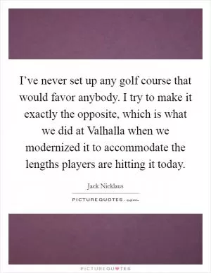 I’ve never set up any golf course that would favor anybody. I try to make it exactly the opposite, which is what we did at Valhalla when we modernized it to accommodate the lengths players are hitting it today Picture Quote #1