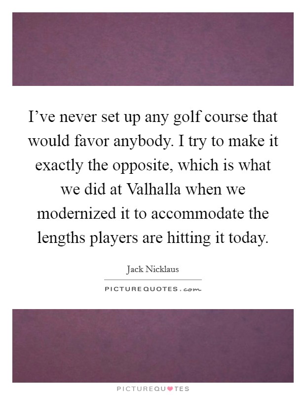 I've never set up any golf course that would favor anybody. I try to make it exactly the opposite, which is what we did at Valhalla when we modernized it to accommodate the lengths players are hitting it today Picture Quote #1