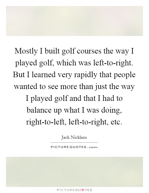 Mostly I built golf courses the way I played golf, which was left-to-right. But I learned very rapidly that people wanted to see more than just the way I played golf and that I had to balance up what I was doing, right-to-left, left-to-right, etc Picture Quote #1