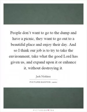 People don’t want to go to the dump and have a picnic, they want to go out to a beautiful place and enjoy their day. And so I think our job is to try to take the environment, take what the good Lord has given us, and expand upon it or enhance it, without destroying it Picture Quote #1