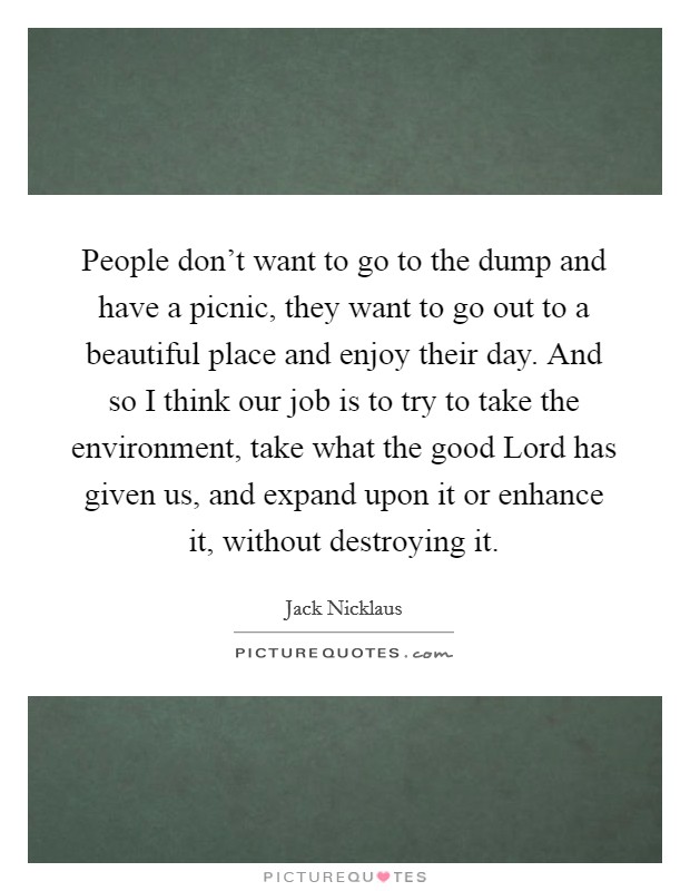 People don't want to go to the dump and have a picnic, they want to go out to a beautiful place and enjoy their day. And so I think our job is to try to take the environment, take what the good Lord has given us, and expand upon it or enhance it, without destroying it Picture Quote #1
