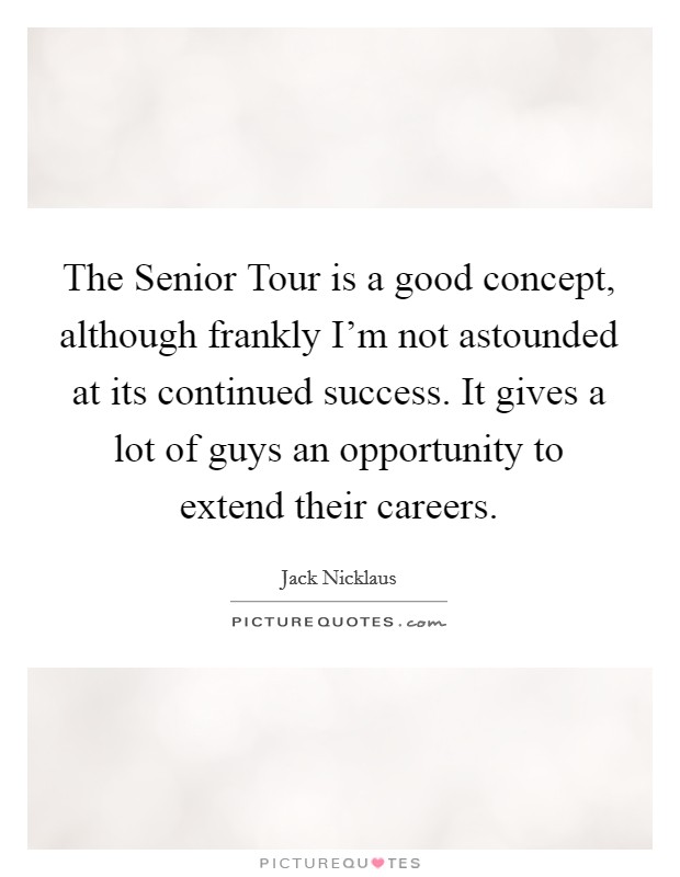 The Senior Tour is a good concept, although frankly I'm not astounded at its continued success. It gives a lot of guys an opportunity to extend their careers Picture Quote #1