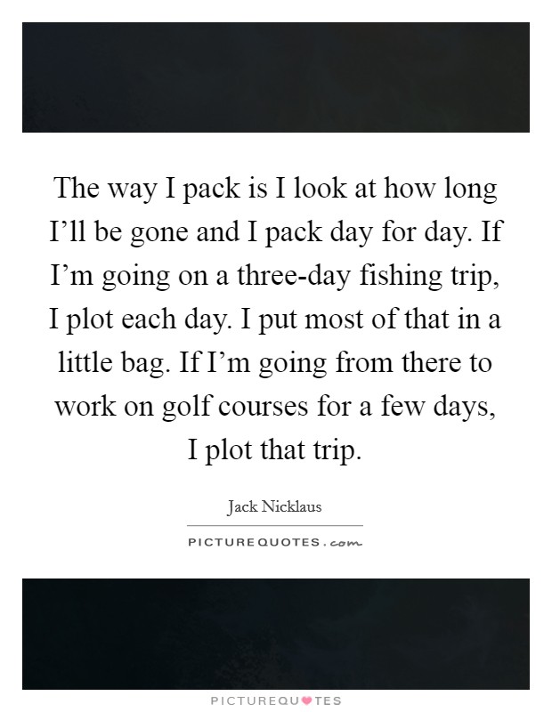 The way I pack is I look at how long I'll be gone and I pack day for day. If I'm going on a three-day fishing trip, I plot each day. I put most of that in a little bag. If I'm going from there to work on golf courses for a few days, I plot that trip Picture Quote #1