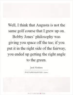 Well, I think that Augusta is not the same golf course that I grew up on. Bobby Jones’ philosophy was giving you space off the tee; if you put it in the right side of the fairway, you ended up getting the right angle to the green Picture Quote #1