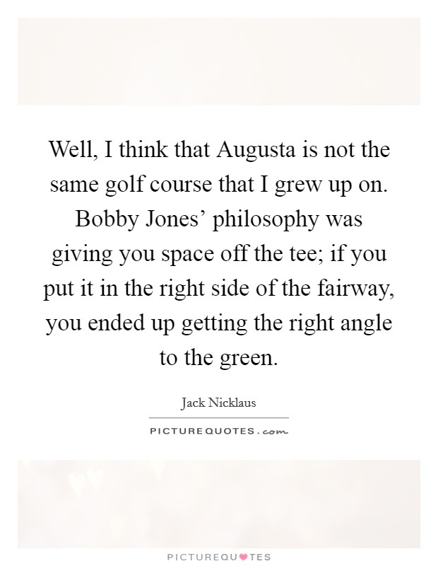 Well, I think that Augusta is not the same golf course that I grew up on. Bobby Jones' philosophy was giving you space off the tee; if you put it in the right side of the fairway, you ended up getting the right angle to the green Picture Quote #1