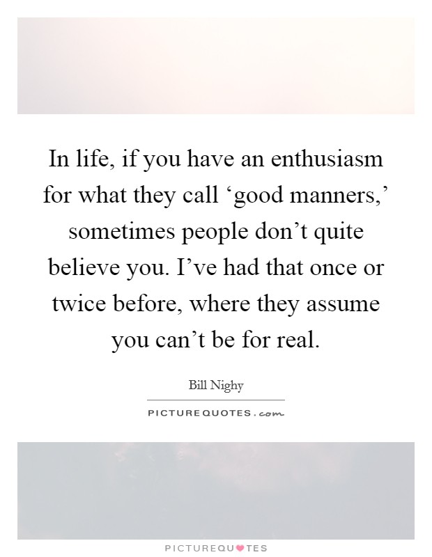 In life, if you have an enthusiasm for what they call ‘good manners,' sometimes people don't quite believe you. I've had that once or twice before, where they assume you can't be for real Picture Quote #1