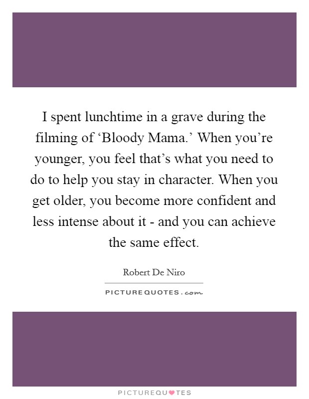 I spent lunchtime in a grave during the filming of ‘Bloody Mama.' When you're younger, you feel that's what you need to do to help you stay in character. When you get older, you become more confident and less intense about it - and you can achieve the same effect Picture Quote #1