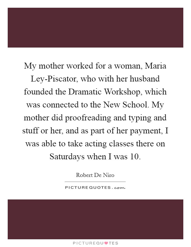 My mother worked for a woman, Maria Ley-Piscator, who with her husband founded the Dramatic Workshop, which was connected to the New School. My mother did proofreading and typing and stuff or her, and as part of her payment, I was able to take acting classes there on Saturdays when I was 10 Picture Quote #1