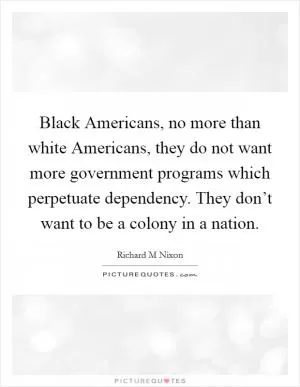 Black Americans, no more than white Americans, they do not want more government programs which perpetuate dependency. They don’t want to be a colony in a nation Picture Quote #1