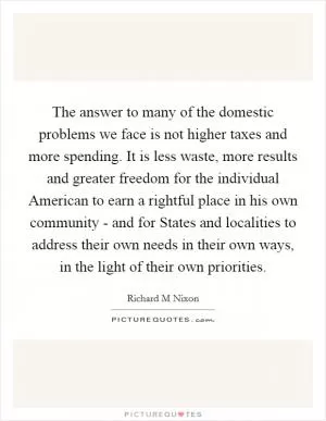 The answer to many of the domestic problems we face is not higher taxes and more spending. It is less waste, more results and greater freedom for the individual American to earn a rightful place in his own community - and for States and localities to address their own needs in their own ways, in the light of their own priorities Picture Quote #1