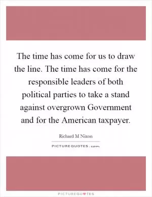 The time has come for us to draw the line. The time has come for the responsible leaders of both political parties to take a stand against overgrown Government and for the American taxpayer Picture Quote #1