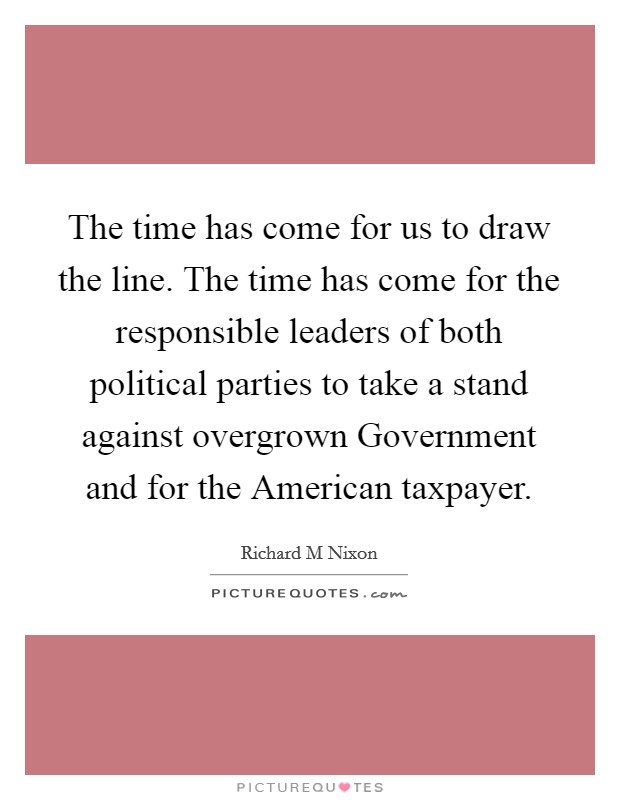 The time has come for us to draw the line. The time has come for the responsible leaders of both political parties to take a stand against overgrown Government and for the American taxpayer Picture Quote #1