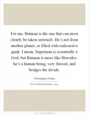 For me, Batman is the one that can most clearly be taken seriously. He’s not from another planet, or filled with radioactive gunk. I mean, Superman is essentially a God, but Batman is more like Hercules: he’s a human being, very flawed, and bridges the divide Picture Quote #1