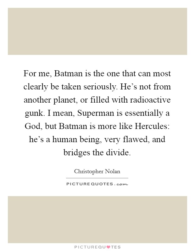 For me, Batman is the one that can most clearly be taken seriously. He's not from another planet, or filled with radioactive gunk. I mean, Superman is essentially a God, but Batman is more like Hercules: he's a human being, very flawed, and bridges the divide Picture Quote #1
