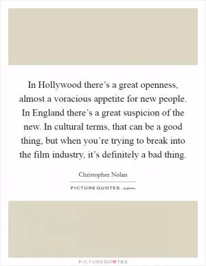 In Hollywood there’s a great openness, almost a voracious appetite for new people. In England there’s a great suspicion of the new. In cultural terms, that can be a good thing, but when you’re trying to break into the film industry, it’s definitely a bad thing Picture Quote #1