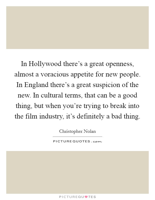 In Hollywood there's a great openness, almost a voracious appetite for new people. In England there's a great suspicion of the new. In cultural terms, that can be a good thing, but when you're trying to break into the film industry, it's definitely a bad thing Picture Quote #1