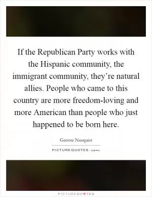 If the Republican Party works with the Hispanic community, the immigrant community, they’re natural allies. People who came to this country are more freedom-loving and more American than people who just happened to be born here Picture Quote #1