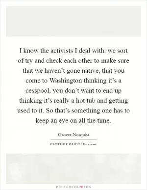 I know the activists I deal with, we sort of try and check each other to make sure that we haven’t gone native, that you come to Washington thinking it’s a cesspool, you don’t want to end up thinking it’s really a hot tub and getting used to it. So that’s something one has to keep an eye on all the time Picture Quote #1