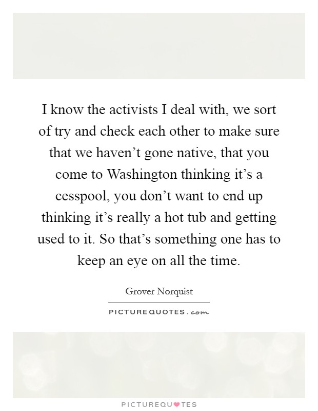 I know the activists I deal with, we sort of try and check each other to make sure that we haven't gone native, that you come to Washington thinking it's a cesspool, you don't want to end up thinking it's really a hot tub and getting used to it. So that's something one has to keep an eye on all the time Picture Quote #1