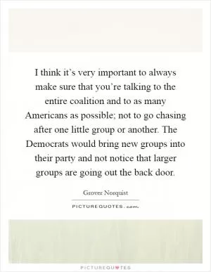 I think it’s very important to always make sure that you’re talking to the entire coalition and to as many Americans as possible; not to go chasing after one little group or another. The Democrats would bring new groups into their party and not notice that larger groups are going out the back door Picture Quote #1