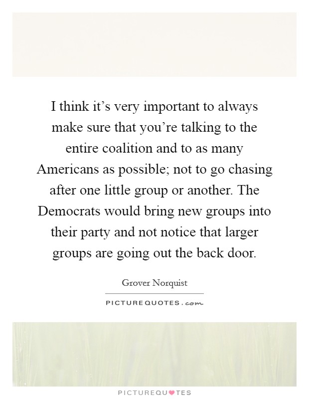 I think it's very important to always make sure that you're talking to the entire coalition and to as many Americans as possible; not to go chasing after one little group or another. The Democrats would bring new groups into their party and not notice that larger groups are going out the back door Picture Quote #1