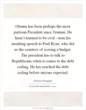 Obama has been perhaps the most partisan President since Truman. He hasn’t learned to be civil - note his insulting speech to Paul Ryan, who did us the courtesy of scoring a budget. The president has to talk to Republicans when it comes to the debt ceiling. He has reached the debt ceiling before anyone expected Picture Quote #1