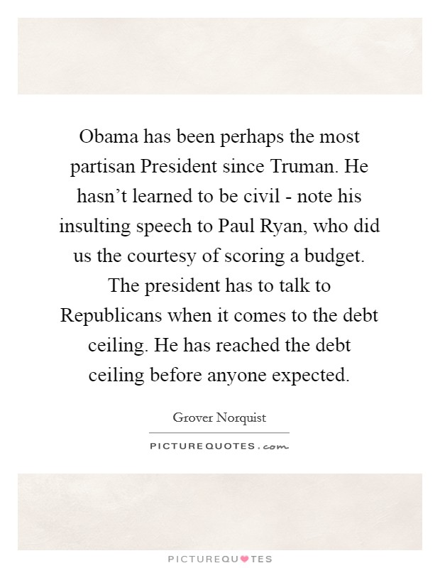 Obama has been perhaps the most partisan President since Truman. He hasn't learned to be civil - note his insulting speech to Paul Ryan, who did us the courtesy of scoring a budget. The president has to talk to Republicans when it comes to the debt ceiling. He has reached the debt ceiling before anyone expected Picture Quote #1