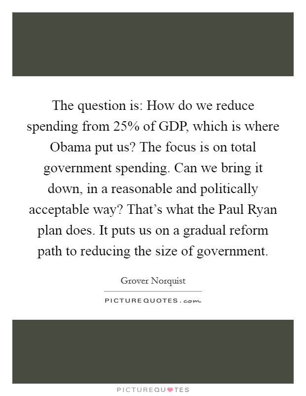 The question is: How do we reduce spending from 25% of GDP, which is where Obama put us? The focus is on total government spending. Can we bring it down, in a reasonable and politically acceptable way? That's what the Paul Ryan plan does. It puts us on a gradual reform path to reducing the size of government Picture Quote #1