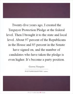 Twenty-five years ago, I created the Taxpayer Protection Pledge at the federal level. Then I brought it to the state and local level. About 97 percent of the Republicans in the House and 85 percent in the Senate have signed on, and the number of candidates who have taken the pledge is even higher. It’s become a party position Picture Quote #1