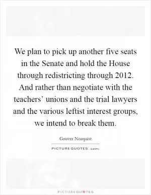 We plan to pick up another five seats in the Senate and hold the House through redistricting through 2012. And rather than negotiate with the teachers’ unions and the trial lawyers and the various leftist interest groups, we intend to break them Picture Quote #1