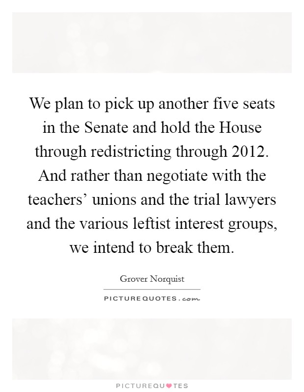 We plan to pick up another five seats in the Senate and hold the House through redistricting through 2012. And rather than negotiate with the teachers' unions and the trial lawyers and the various leftist interest groups, we intend to break them Picture Quote #1