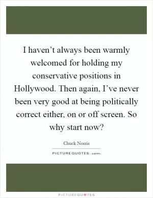 I haven’t always been warmly welcomed for holding my conservative positions in Hollywood. Then again, I’ve never been very good at being politically correct either, on or off screen. So why start now? Picture Quote #1