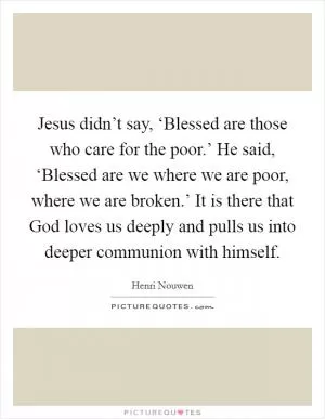 Jesus didn’t say, ‘Blessed are those who care for the poor.’ He said, ‘Blessed are we where we are poor, where we are broken.’ It is there that God loves us deeply and pulls us into deeper communion with himself Picture Quote #1