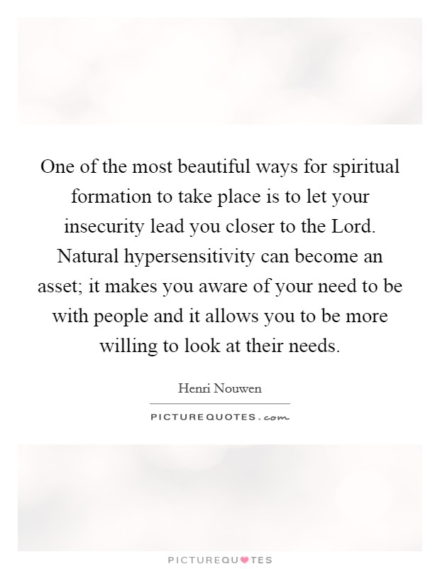 One of the most beautiful ways for spiritual formation to take place is to let your insecurity lead you closer to the Lord. Natural hypersensitivity can become an asset; it makes you aware of your need to be with people and it allows you to be more willing to look at their needs Picture Quote #1