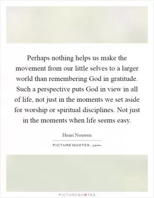 Perhaps nothing helps us make the movement from our little selves to a larger world than remembering God in gratitude. Such a perspective puts God in view in all of life, not just in the moments we set aside for worship or spiritual disciplines. Not just in the moments when life seems easy Picture Quote #1