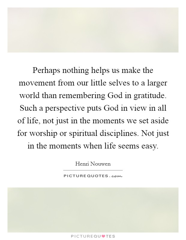 Perhaps nothing helps us make the movement from our little selves to a larger world than remembering God in gratitude. Such a perspective puts God in view in all of life, not just in the moments we set aside for worship or spiritual disciplines. Not just in the moments when life seems easy Picture Quote #1
