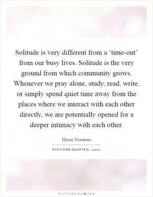 Solitude is very different from a ‘time-out’ from our busy lives. Solitude is the very ground from which community grows. Whenever we pray alone, study, read, write, or simply spend quiet time away from the places where we interact with each other directly, we are potentially opened for a deeper intimacy with each other Picture Quote #1