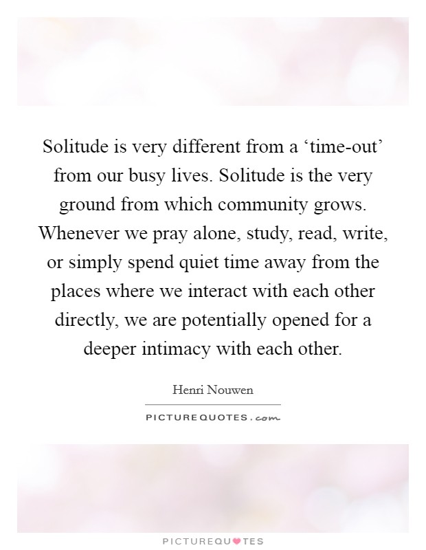 Solitude is very different from a ‘time-out' from our busy lives. Solitude is the very ground from which community grows. Whenever we pray alone, study, read, write, or simply spend quiet time away from the places where we interact with each other directly, we are potentially opened for a deeper intimacy with each other Picture Quote #1