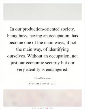 In our production-oriented society, being busy, having an occupation, has become one of the main ways, if not the main way, of identifying ourselves. Without an occupation, not just our economic security but our very identity is endangered Picture Quote #1