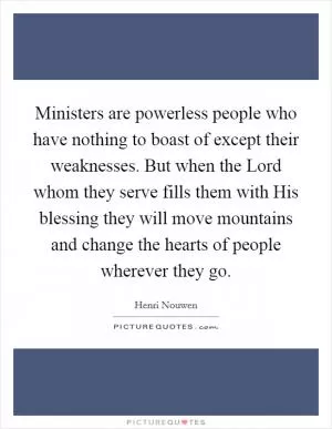 Ministers are powerless people who have nothing to boast of except their weaknesses. But when the Lord whom they serve fills them with His blessing they will move mountains and change the hearts of people wherever they go Picture Quote #1