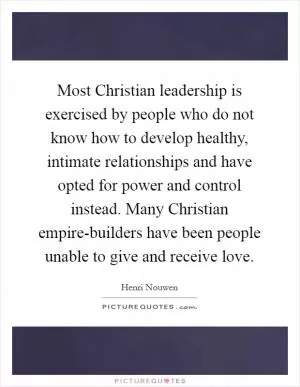 Most Christian leadership is exercised by people who do not know how to develop healthy, intimate relationships and have opted for power and control instead. Many Christian empire-builders have been people unable to give and receive love Picture Quote #1