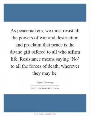 As peacemakers, we must resist all the powers of war and destruction and proclaim that peace is the divine gift offered to all who affirm life. Resistance means saying ‘No’ to all the forces of death, wherever they may be Picture Quote #1