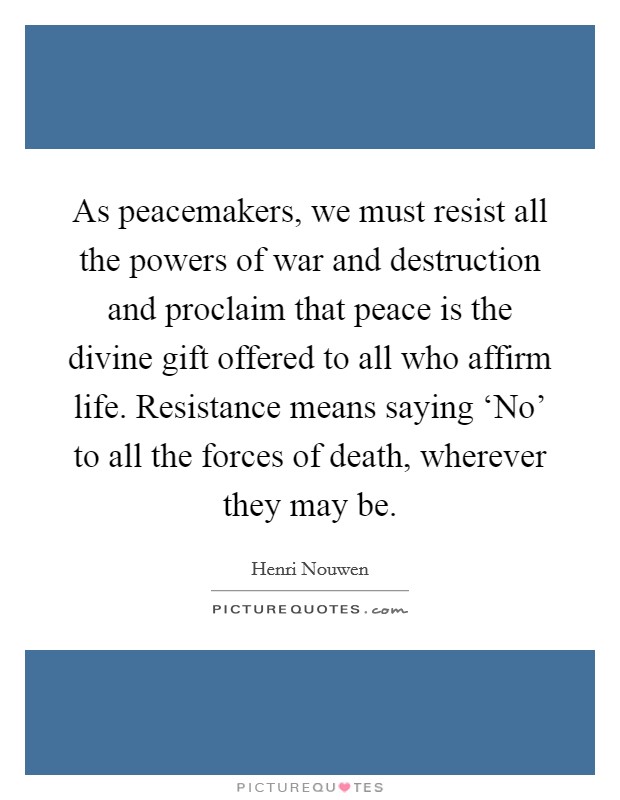 As peacemakers, we must resist all the powers of war and destruction and proclaim that peace is the divine gift offered to all who affirm life. Resistance means saying ‘No' to all the forces of death, wherever they may be Picture Quote #1