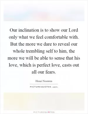 Our inclination is to show our Lord only what we feel comfortable with. But the more we dare to reveal our whole trembling self to him, the more we will be able to sense that his love, which is perfect love, casts out all our fears Picture Quote #1