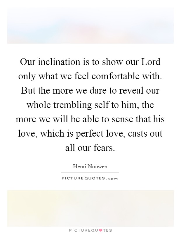 Our inclination is to show our Lord only what we feel comfortable with. But the more we dare to reveal our whole trembling self to him, the more we will be able to sense that his love, which is perfect love, casts out all our fears Picture Quote #1